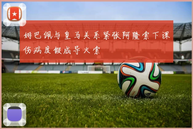 姆巴佩与皇马关系紧张阿隆索下课伤病度假成导火索