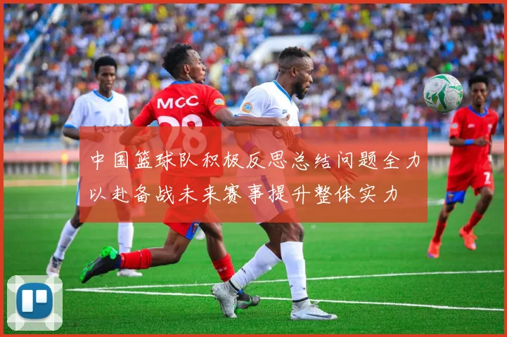 中国篮球队积极反思总结问题全力以赴备战未来赛事提升整体实力
