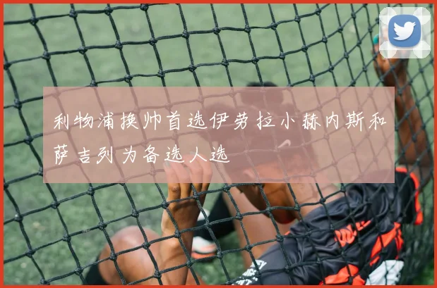 利物浦换帅首选伊劳拉小赫内斯和萨吉列为备选人选