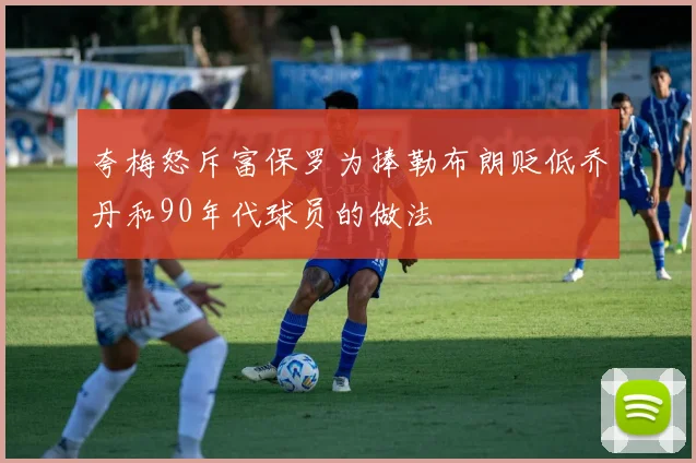 夸梅怒斥富保罗为捧勒布朗贬低乔丹和90年代球员的做法