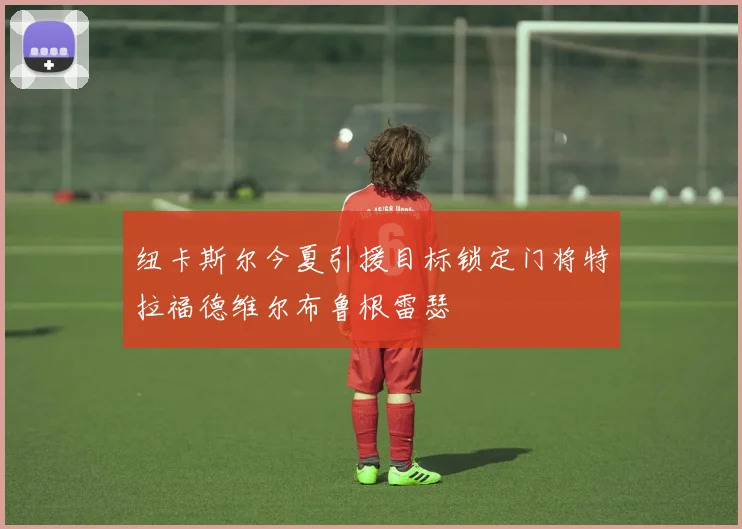 纽卡斯尔今夏引援目标锁定门将特拉福德维尔布鲁根雷瑟