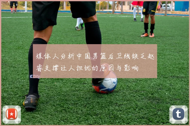 媒体人分析中国男篮后卫线缺乏赵睿支撑让人担忧的原因与影响