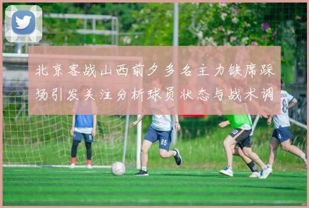 北京客战山西前夕多名主力缺席踩场引发关注分析球员状态与战术调整