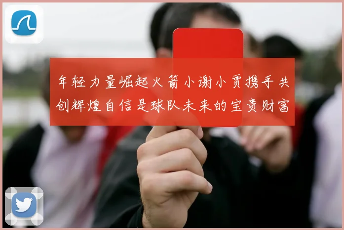 年轻力量崛起火箭小谢小贾携手共创辉煌自信是球队未来的宝贵财富