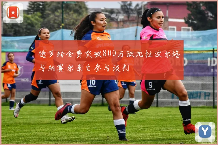 德罗转会费突破800万欧元拉波尔塔与纳赛尔亲自参与谈判