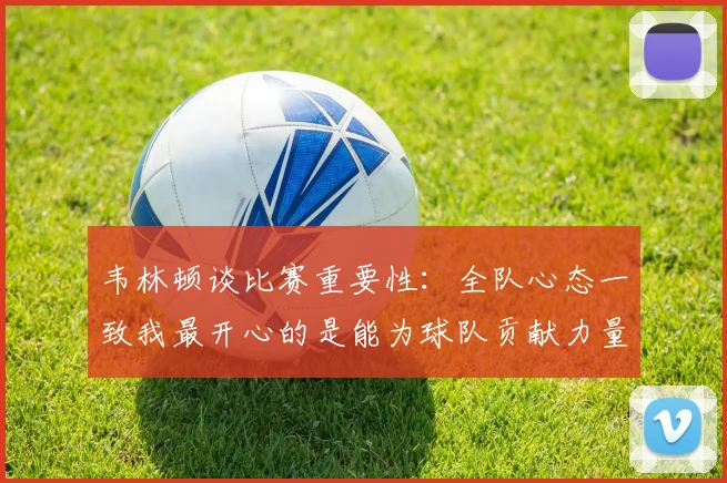 韦林顿谈比赛重要性：全队心态一致我最开心的是能为球队贡献力量