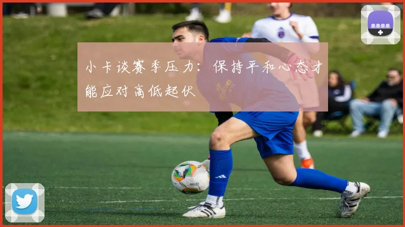 小卡谈赛季压力：保持平和心态才能应对高低起伏