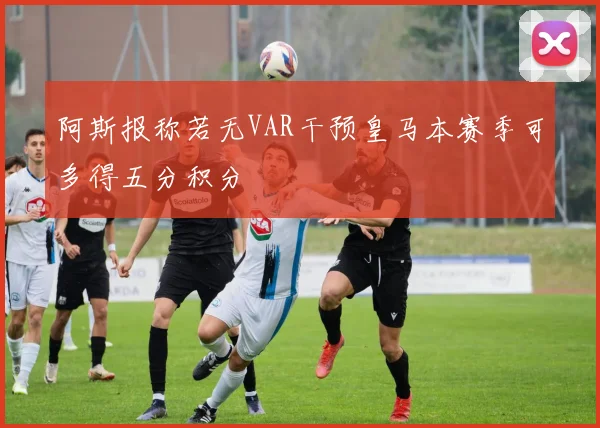 阿斯报称若无VAR干预皇马本赛季可多得五分积分