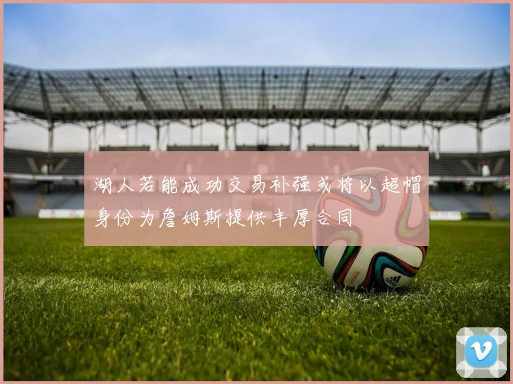 湖人若能成功交易补强或将以超帽身份为詹姆斯提供丰厚合同