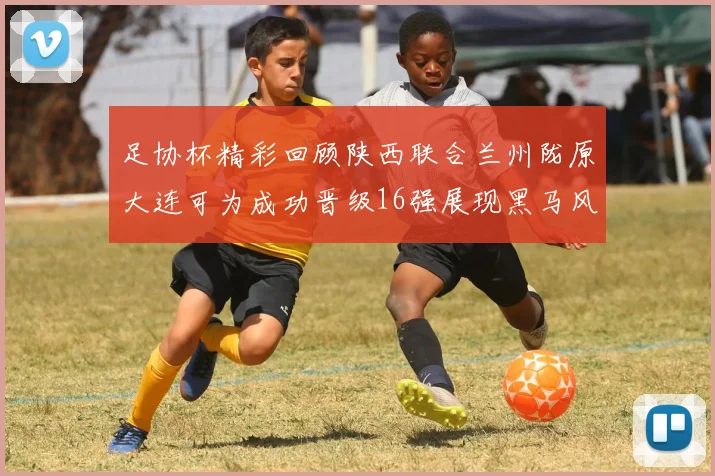 足协杯精彩回顾陕西联合兰州陇原大连可为成功晋级16强展现黑马风采