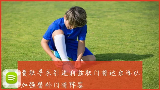 曼联寻求引进利兹联门将达尔洛以加强替补门将阵容