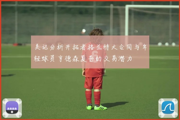 美记分析开拓者格兰特大合同与年轻球员亨德森夏普的交易潜力