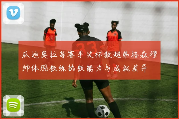 瓜迪奥拉每赛季奖杯数超弗格森穆帅体现教练执教能力与成就差异