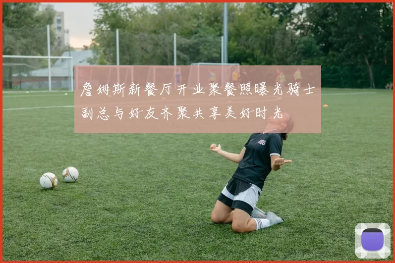 詹姆斯新餐厅开业聚餐照曝光骑士副总与好友齐聚共享美好时光