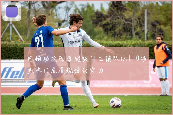 巴顿助攻陈哲超破门三镇队以1-0领先津门虎展现强劲实力
