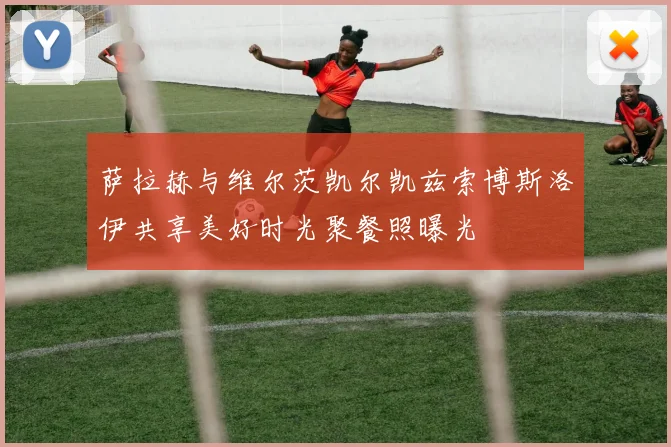 萨拉赫与维尔茨凯尔凯兹索博斯洛伊共享美好时光聚餐照曝光
