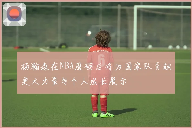杨瀚森在NBA磨砺后将为国家队贡献更大力量与个人成长展示