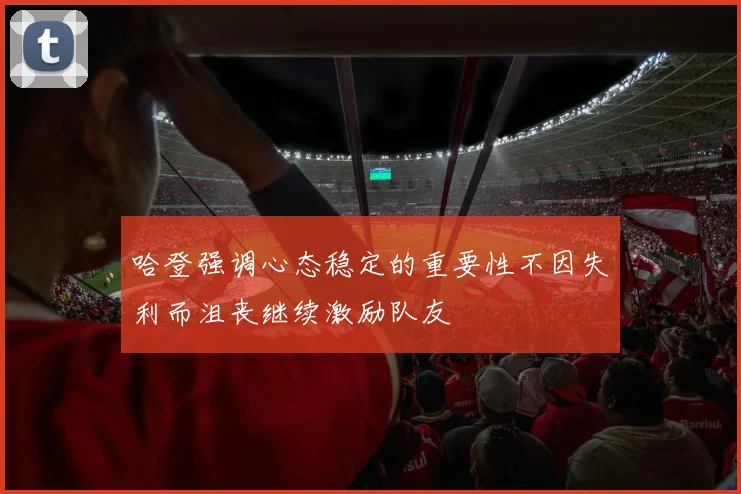 哈登强调心态稳定的重要性不因失利而沮丧继续激励队友